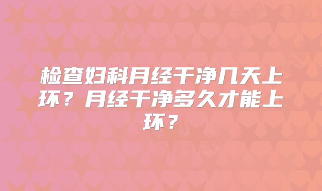 检查妇科月经干净几天上环?月经干净多久才能上环?