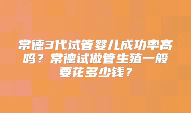常德3代试管婴儿成功率高吗？常德试做管生殖一般要花多少钱？