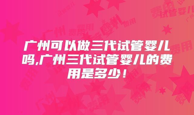 广州可以做三代试管婴儿吗,广州三代试管婴儿的费用是多少！