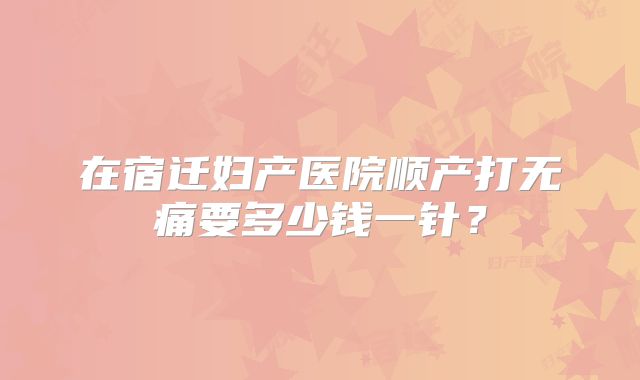 在宿迁妇产医院顺产打无痛要多少钱一针？