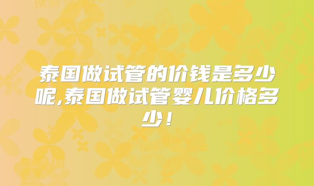 泰国做试管的价钱是多少呢,泰国做试管婴儿价格多少!