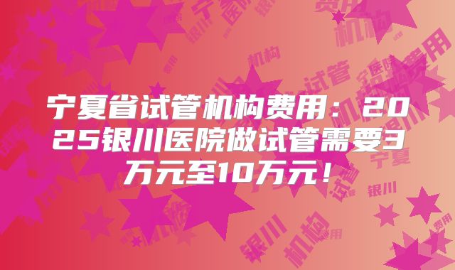 宁夏省试管机构费用：2025银川医院做试管需要3万元至10万元！