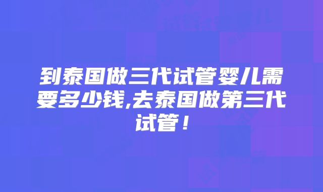 到泰国做三代试管婴儿需要多少钱,去泰国做第三代试管！