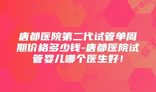 唐都医院第二代试管单周期价格多少钱-唐都医院试管婴儿哪个医生好！