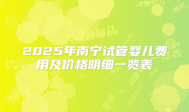 2025年南宁试管婴儿费用及价格明细一览表