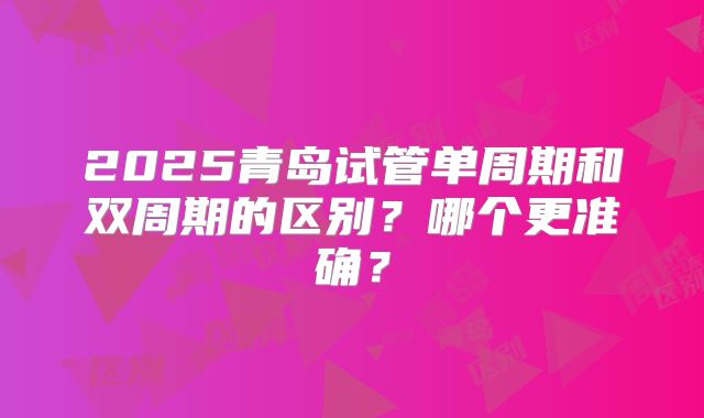 2025青岛试管单周期和双周期的区别？哪个更准确？