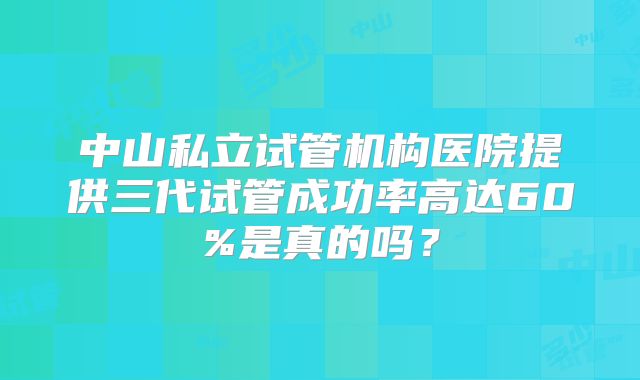 中山私立试管机构医院提供三代试管成功率高达60%是真的吗?