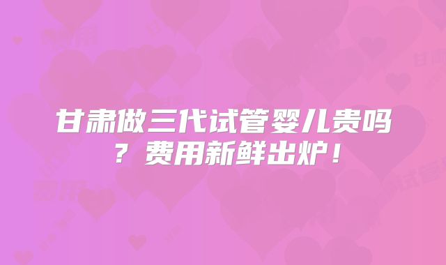 甘肃做三代试管婴儿贵吗？费用新鲜出炉！