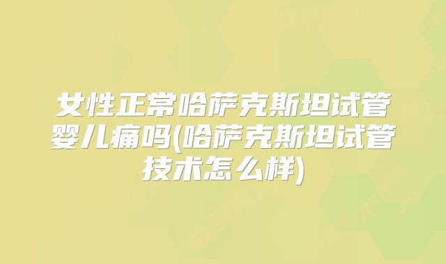 女性正常哈萨克斯坦试管婴儿痛吗(哈萨克斯坦试管技术怎么样)