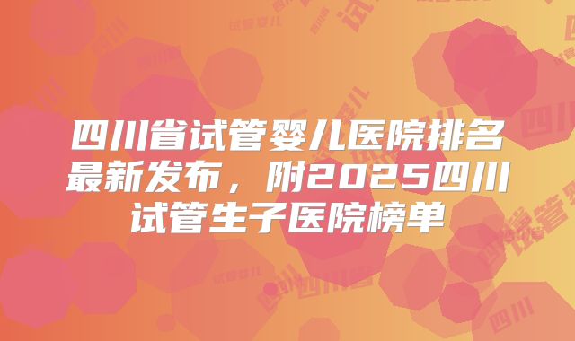 四川省试管婴儿医院排名最新发布，附2025四川试管生子医院榜单