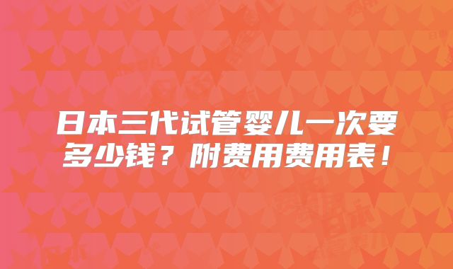 日本三代试管婴儿一次要多少钱？附费用费用表！