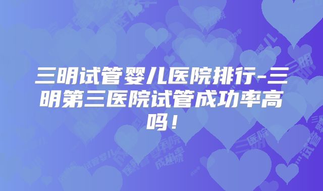 三明试管婴儿医院排行-三明第三医院试管成功率高吗!