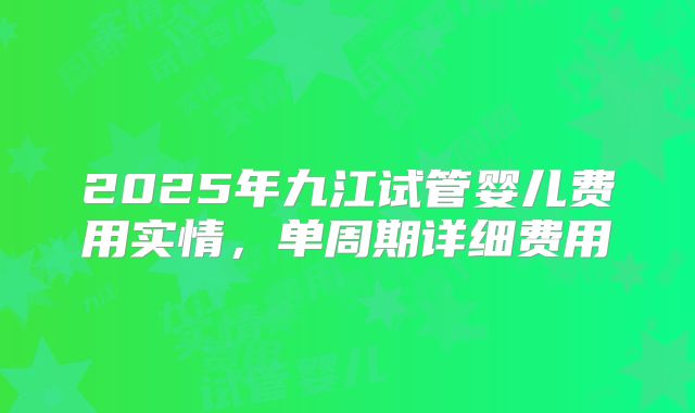 2025年九江试管婴儿费用实情，单周期详细费用