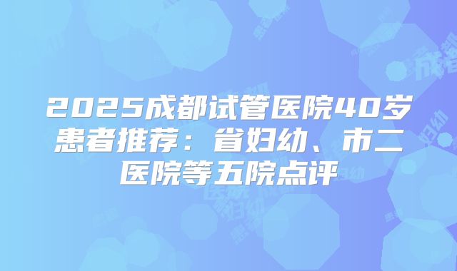 2025成都试管医院40岁患者推荐:省妇幼、市二医院等五院点评