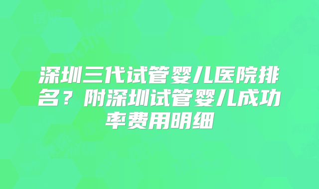 深圳三代试管婴儿医院排名？附深圳试管婴儿成功率费用明细