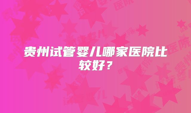 贵州试管婴儿哪家医院比较好？