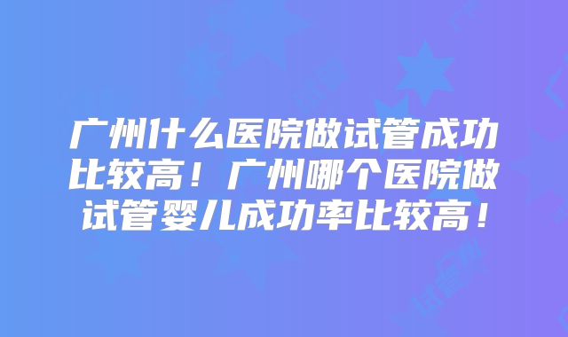 广州什么医院做试管成功比较高！广州哪个医院做试管婴儿成功率比较高！