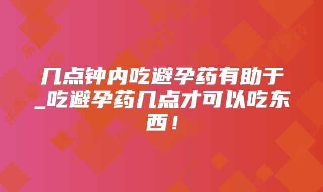 几点钟内吃避孕药有助于_吃避孕药几点才可以吃东西！
