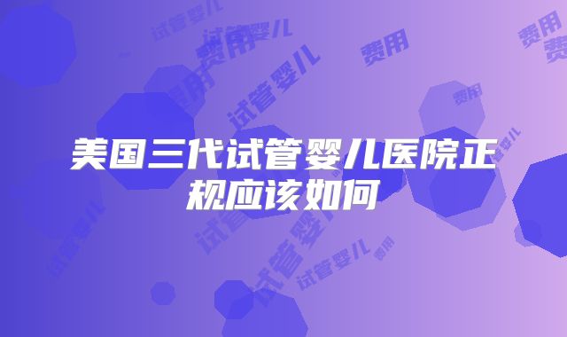 美国三代试管婴儿医院正规应该如何