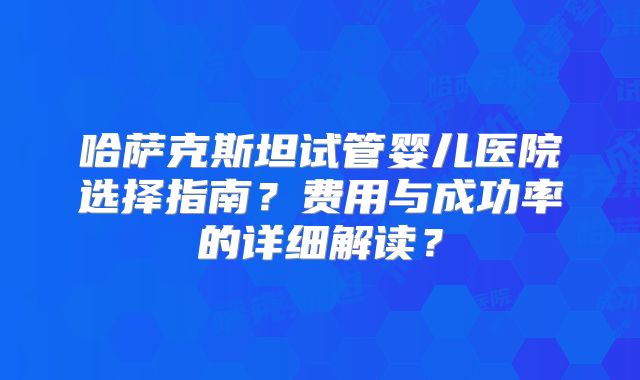 哈萨克斯坦试管婴儿医院选择指南？费用与成功率的详细解读？