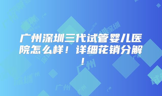 广州深圳三代试管婴儿医院怎么样！详细花销分解！