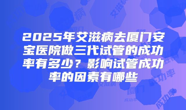 2025年艾滋病去厦门安宝医院做三代试管的成功率有多少?影响试管成功率的因素有哪些