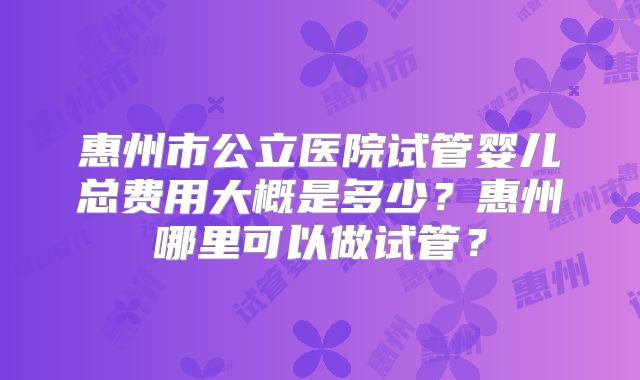 惠州市公立医院试管婴儿总费用大概是多少?惠州哪里可以做试管?