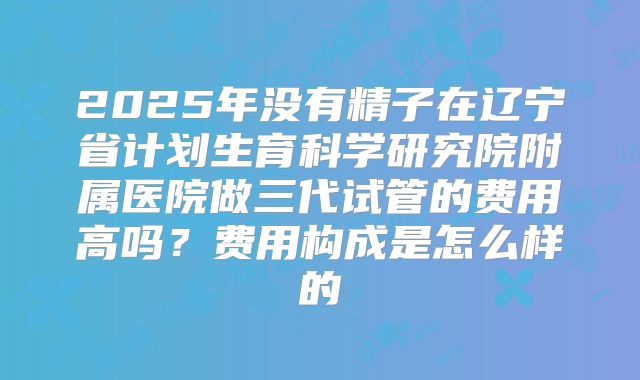 2025年没有精子在辽宁省计划生育科学研究院附属医院做三代试管的费用高吗？费用构成是怎么样的