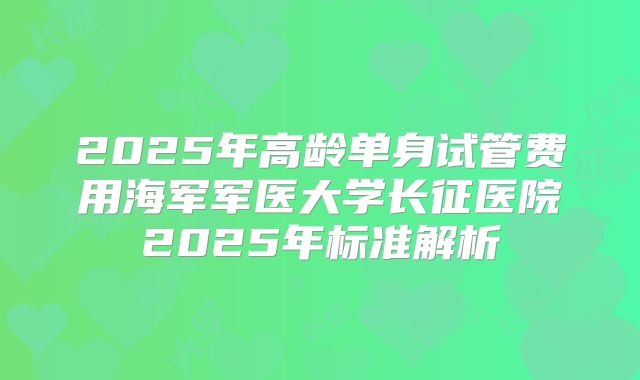 2025年高龄单身试管费用海军军医大学长征医院2025年标准解析