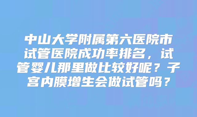 中山大学附属第六医院市试管医院成功率排名，试管婴儿那里做比较好呢？子宫内膜增生会做试管吗？