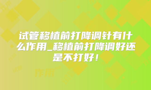 试管移植前打降调针有什么作用_移植前打降调好还是不打好！