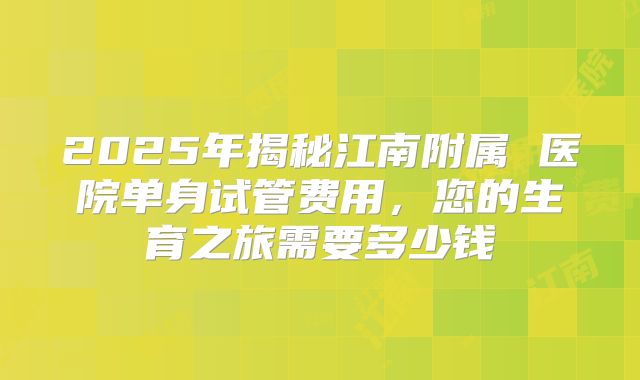 2025年揭秘江南附属 医院单身试管费用,您的生育之旅需要多少钱