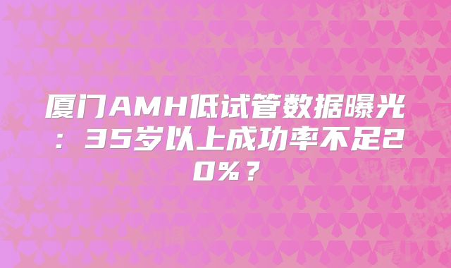 厦门AMH低试管数据曝光:35岁以上成功率不足20%?