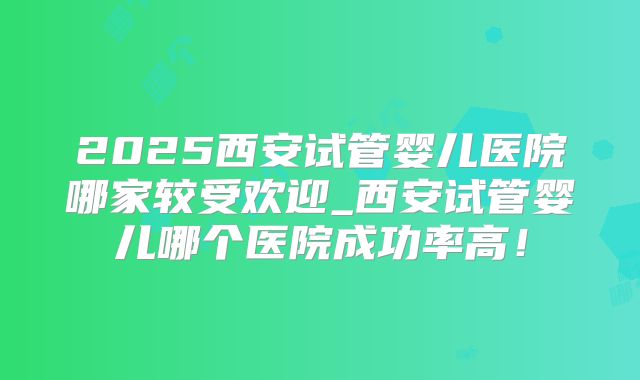2025西安试管婴儿医院哪家较受欢迎_西安试管婴儿哪个医院成功率高！
