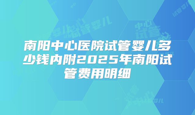 南阳中心医院试管婴儿多少钱内附2025年南阳试管费用明细