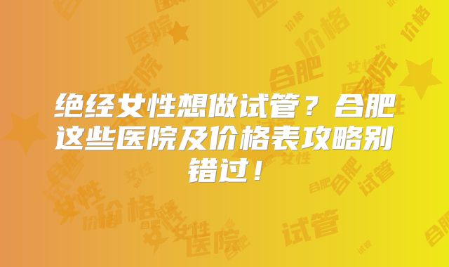绝经女性想做试管？合肥这些医院及价格表攻略别错过！