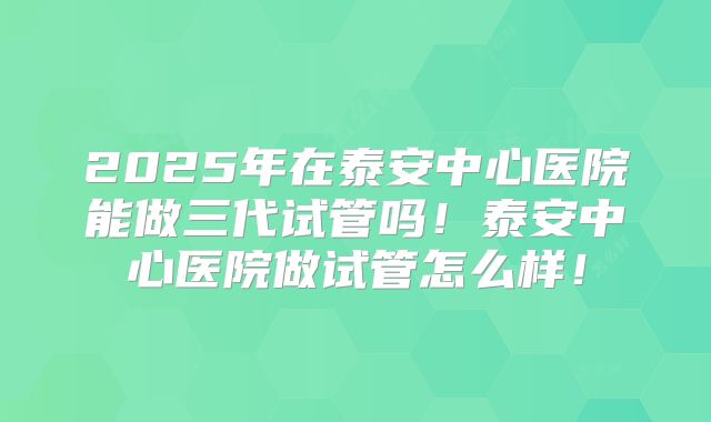 2025年在泰安中心医院能做三代试管吗！泰安中心医院做试管怎么样！
