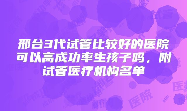 邢台3代试管比较好的医院可以高成功率生孩子吗，附试管医疗机构名单