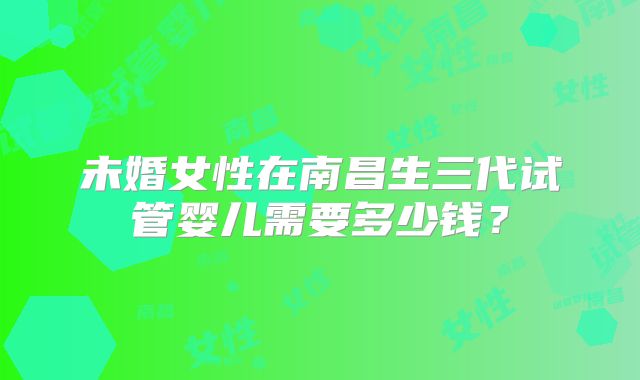 未婚女性在南昌生三代试管婴儿需要多少钱?