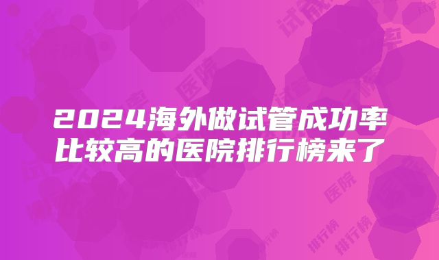 2024海外做试管成功率比较高的医院排行榜来了