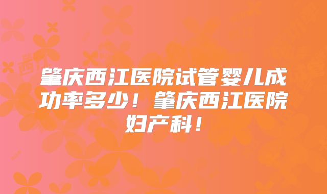 肇庆西江医院试管婴儿成功率多少!肇庆西江医院妇产科!