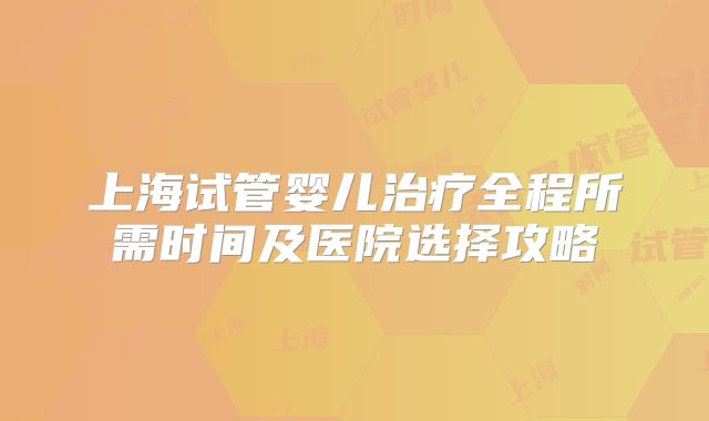 上海试管婴儿治疗全程所需时间及医院选择攻略