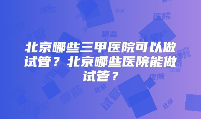 北京哪些三甲医院可以做试管？北京哪些医院能做试管？