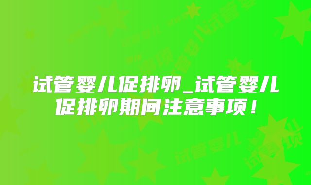 试管婴儿促排卵_试管婴儿促排卵期间注意事项!