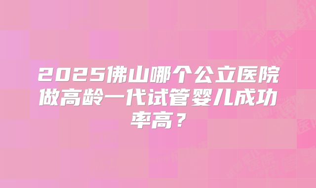 2025佛山哪个公立医院做高龄一代试管婴儿成功率高?