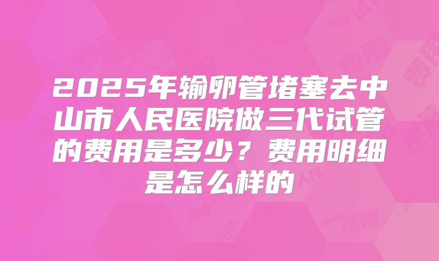 2025年输卵管堵塞去中山市人民医院做三代试管的费用是多少？费用明细是怎么样的