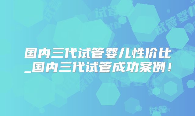 国内三代试管婴儿性价比_国内三代试管成功案例！