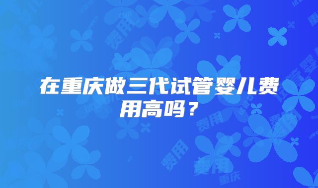 在重庆做三代试管婴儿费用高吗？
