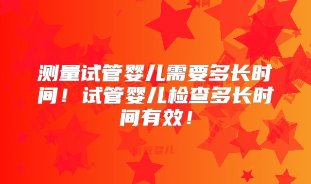 测量试管婴儿需要多长时间！试管婴儿检查多长时间有效！