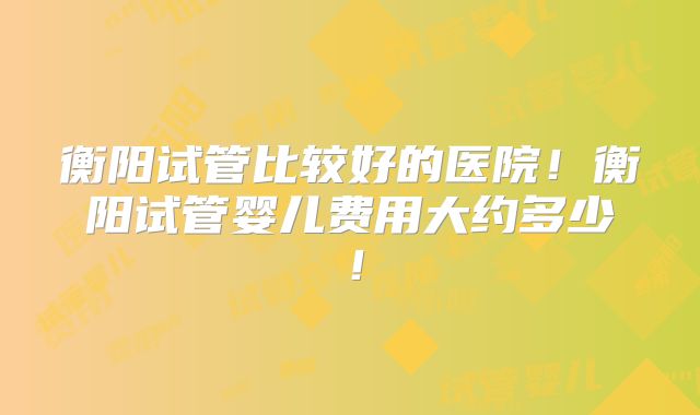 衡阳试管比较好的医院!衡阳试管婴儿费用大约多少!